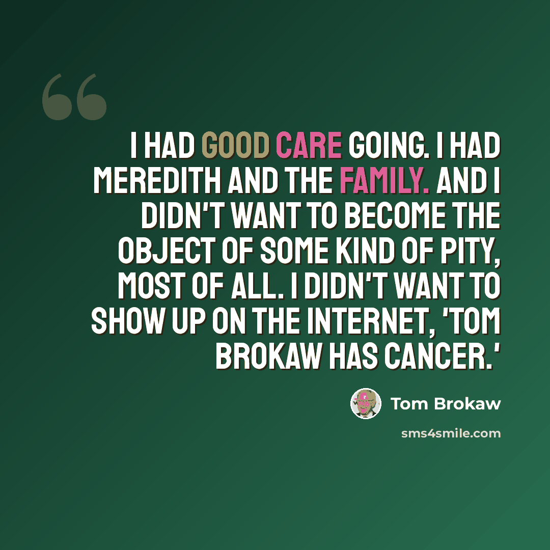 “I had good care going. I had Meredith and the family. And I didn't want to become the object of some kind of pity, most of all. I didn't want to show up on the Internet, 'Tom Brokaw has cancer.'” quote by Tom Brokaw