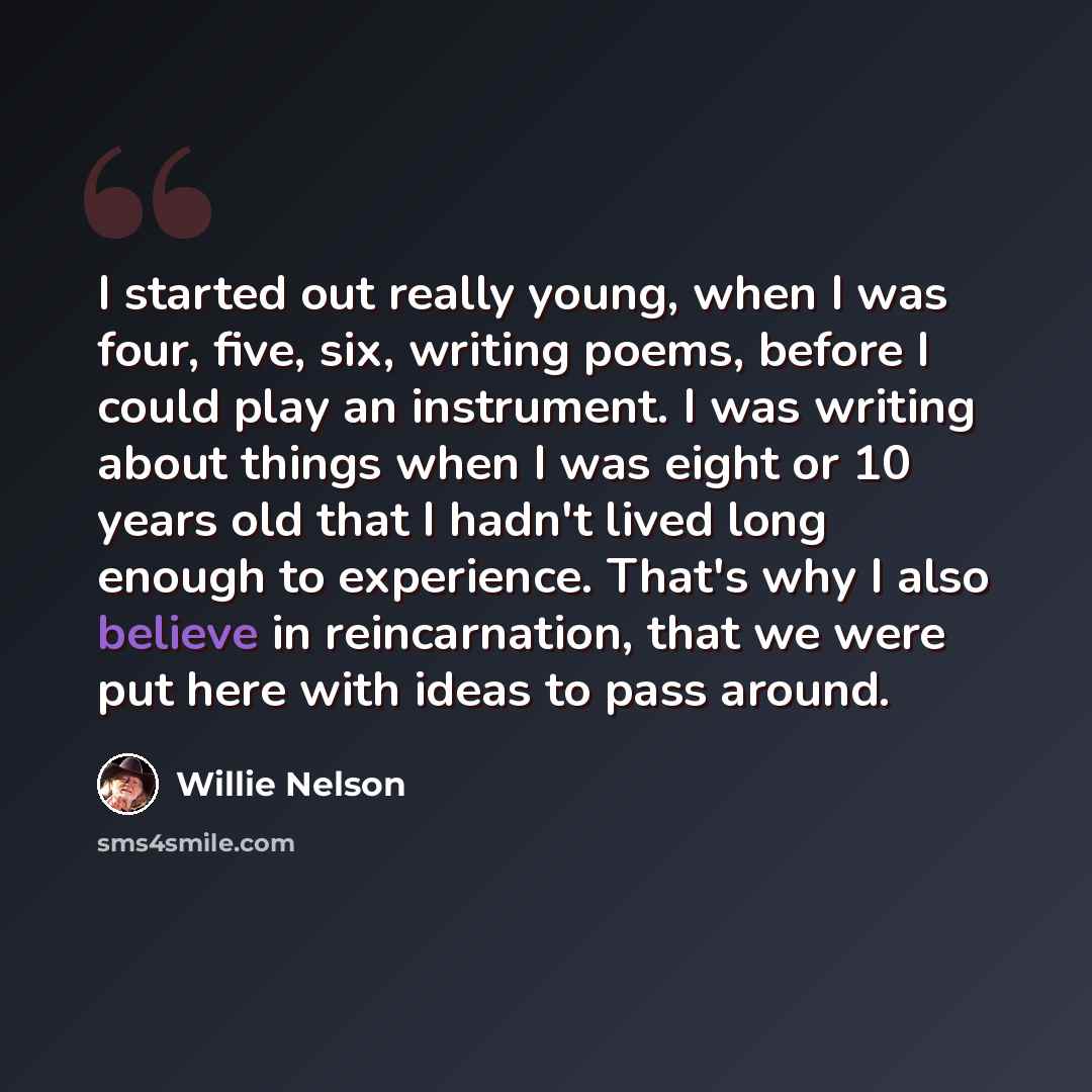 “I started out really young, when I was four, five, six, writing poems, before I could play an instrument. I was writing about things when I was eight or 10 years old that I hadn't lived long enough to experience. That's why I also believe in reincarnation, that we were put here with ideas to pass…” quote by Willie Nelson