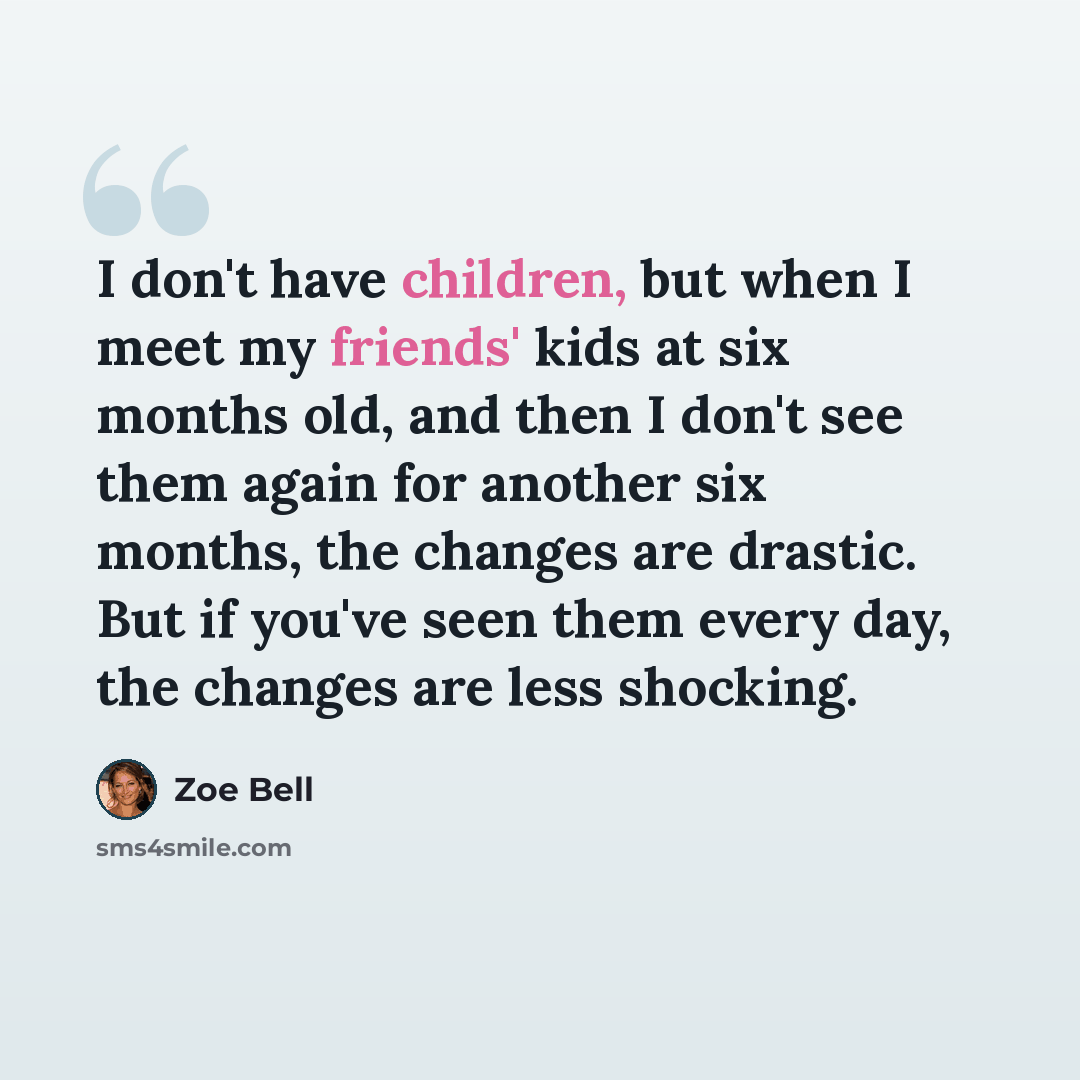 “I don't have children, but when I meet my friends' kids at six months old, and then I don't see them again for another six months, the changes are drastic. But if you've seen them every day, the changes are less shocking.” quote by Zoe Bell
