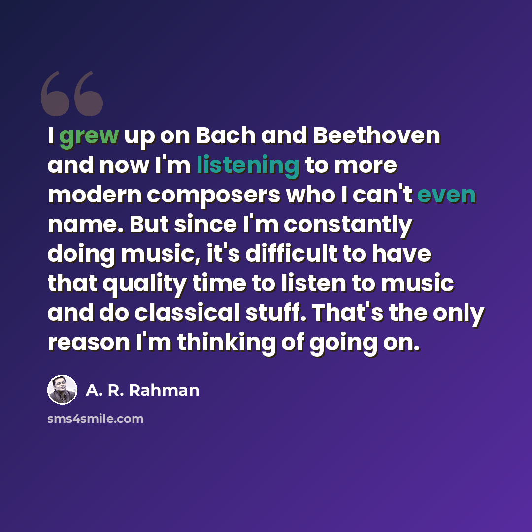 “I grew up on Bach and Beethoven and now I'm listening to more modern composers who I can't even name. But since I'm constantly doing music, it's difficult to have that quality time to listen to music and do classical stuff. That's the only reason I'm thinking of going on.” quote by A. R. Rahman