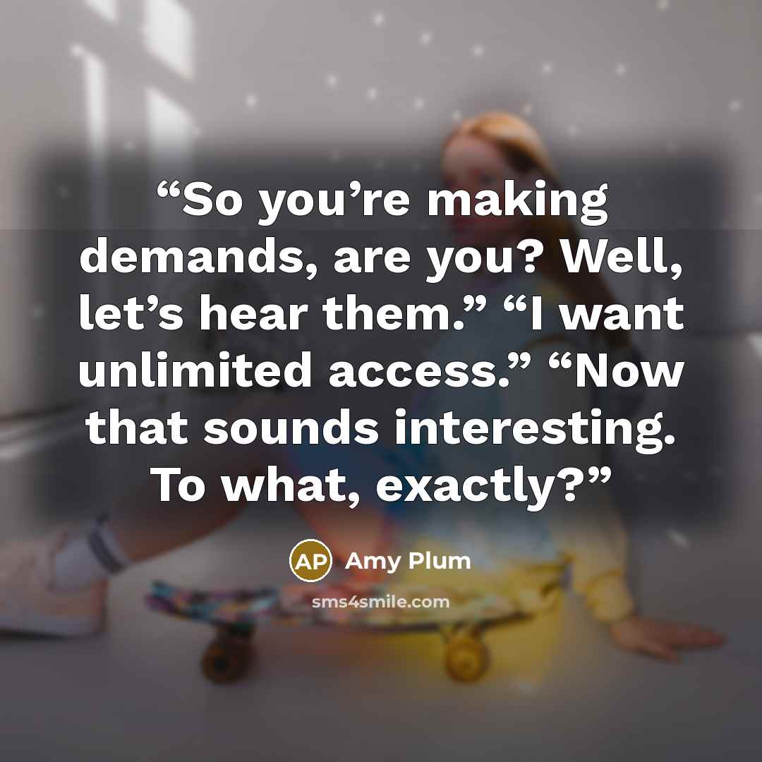“So you’re making demands, are you? Well, let’s hear them.” “I want unlimited access.” “Now that sounds interesting. To what, exactly?” quote by Amy Plum