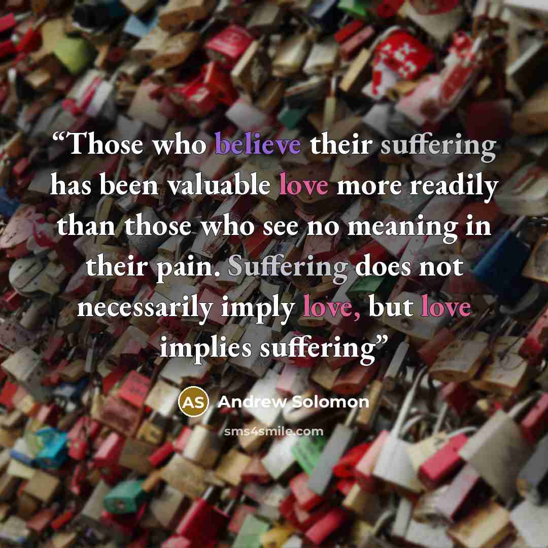 “Those who believe their suffering has been valuable love more readily than those who see no meaning in their pain. Suffering does not necessarily imply love, but love implies suffering” quote by Andrew Solomon