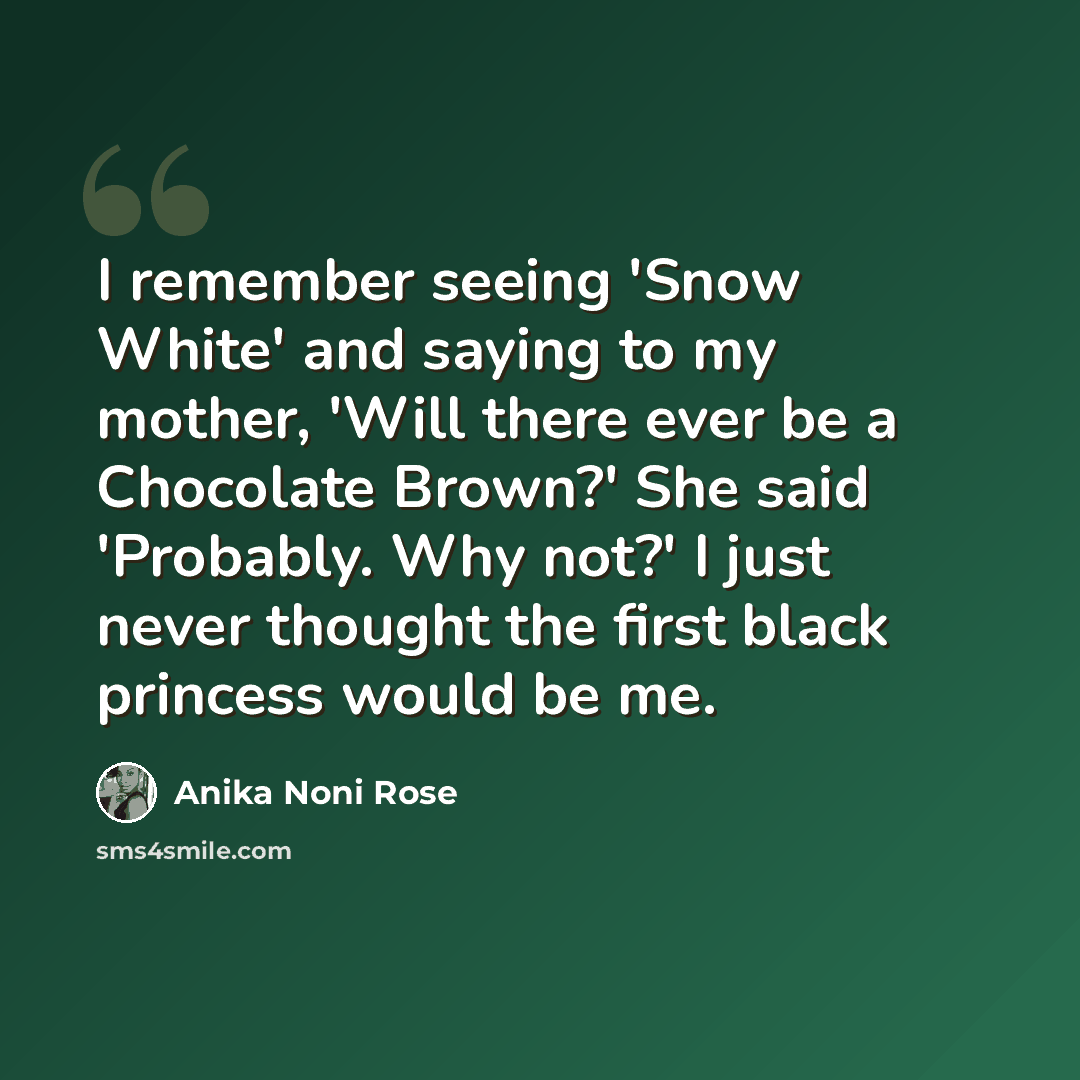 “I remember seeing 'Snow White' and saying to my mother, 'Will there ever be a Chocolate Brown?' She said 'Probably. Why not?' I just never thought the first black princess would be me.” quote by Anika Noni Rose