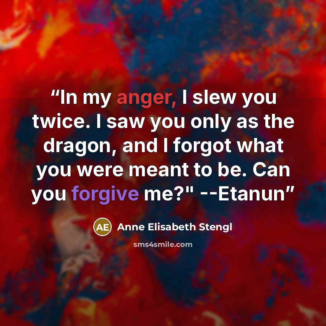 “In my anger, I slew you twice. I saw you only as the dragon, and I forgot what you were meant to be. Can you forgive me?" --Etanun” quote by Anne Elisabeth Stengl