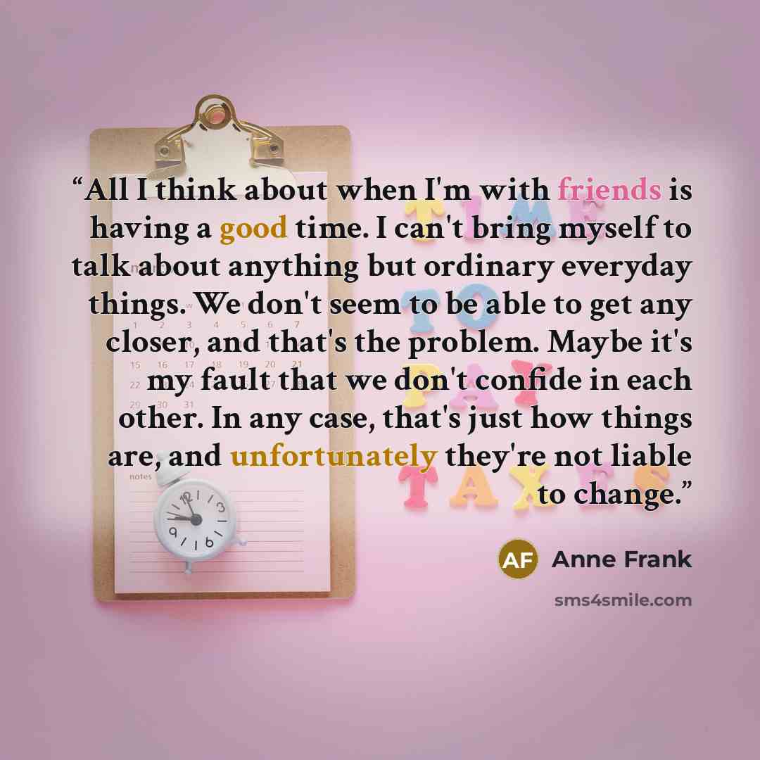 “All I think about when I'm with friends is having a good time. I can't bring myself to talk about anything but ordinary everyday things. We don't seem to be able to get any closer, and that's the problem. Maybe it's my fault that we don't confide in each other. In any case, that's just how things…” quote by Anne Frank