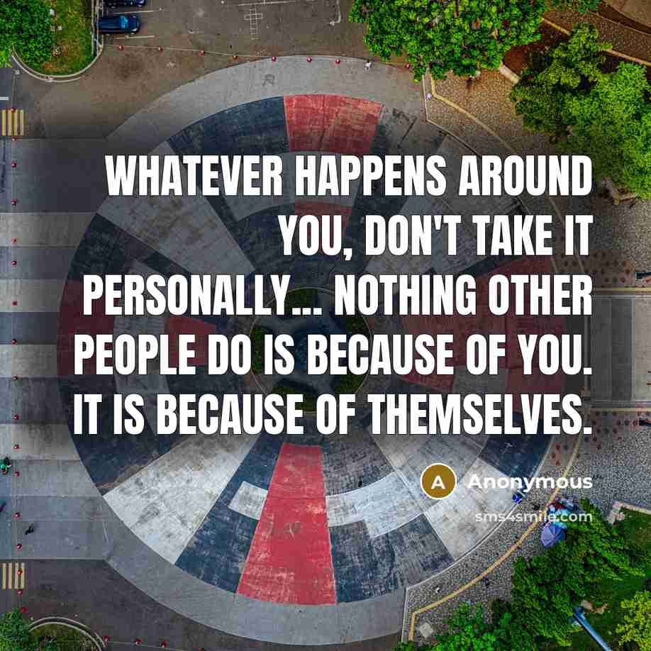 “Whatever happens around you, don't take it personally... Nothing other people do is because of you. It is because of themselves.” quote by Anonymous