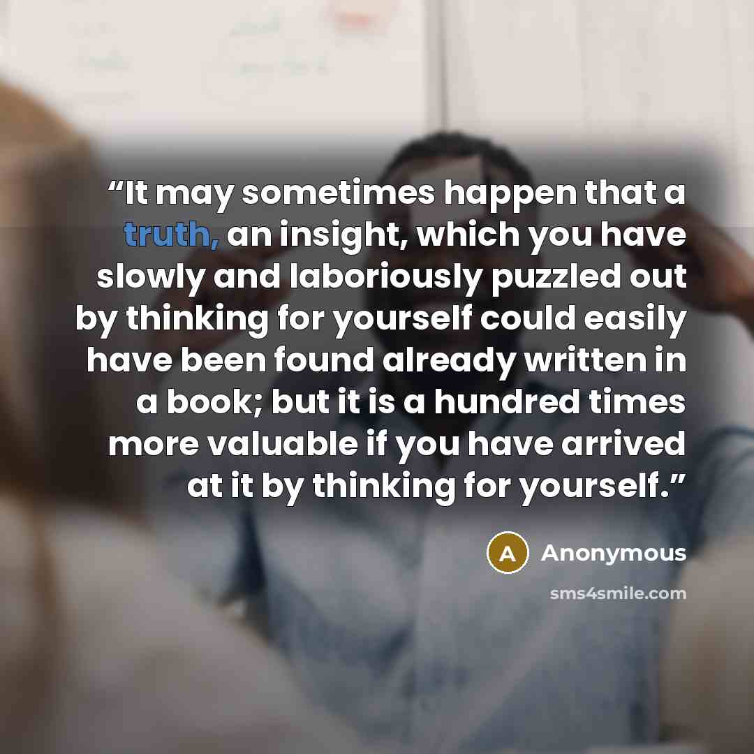 “It may sometimes happen that a truth, an insight, which you have slowly and laboriously puzzled out by thinking for yourself could easily have been found already written in a book; but it is a hundred times more valuable if you have arrived at it by thinking for yourself.” quote by Anonymous