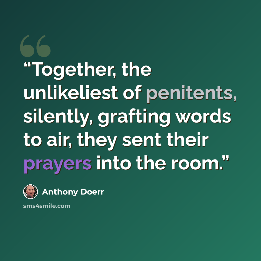“Together, the unlikeliest of penitents, silently, grafting words to air, they sent their prayers into the room.” quote by Anthony Doerr