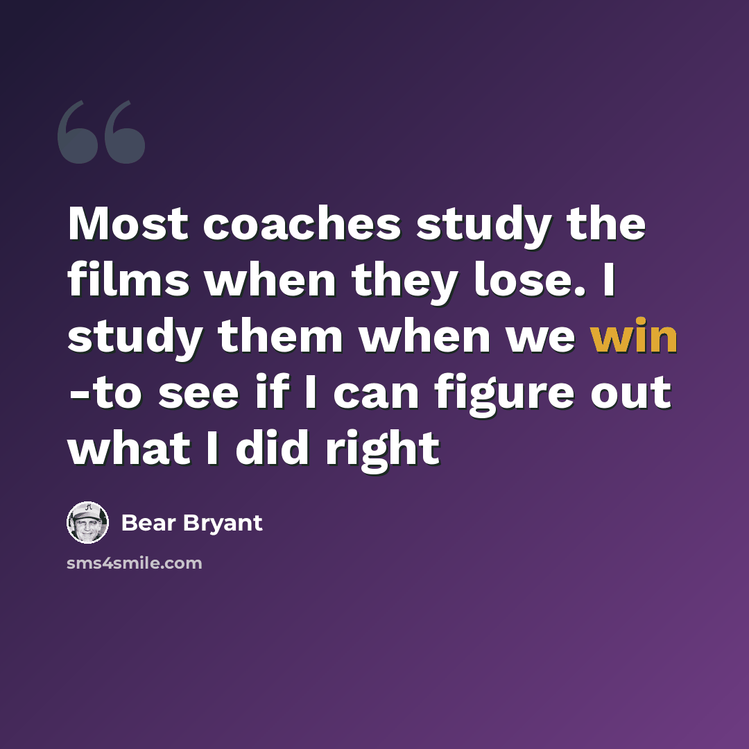 “Most coaches study the films when they lose. I study them when we win -to see if I can figure out what I did right” quote by Bear Bryant