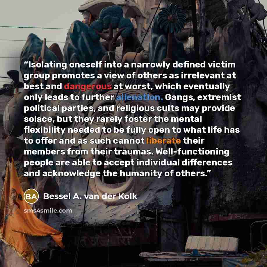 “Isolating oneself into a narrowly defined victim group promotes a view of others as irrelevant at best and dangerous at worst, which eventually only leads to further alienation. Gangs, extremist political parties, and religious cults may provide solace, but they rarely foster the mental…” quote by Bessel A. van der Kolk