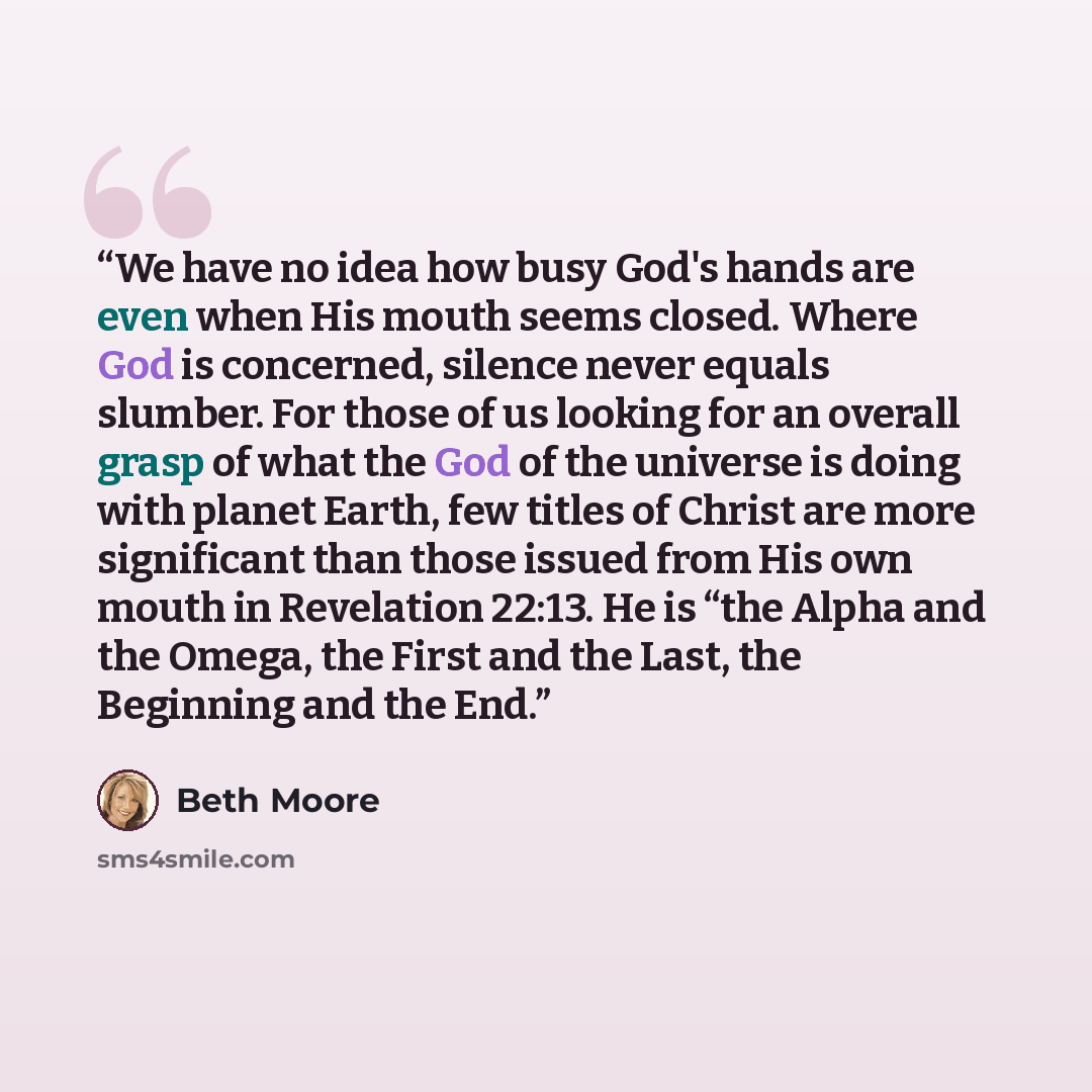 “We have no idea how busy God's hands are even when His mouth seems closed. Where God is concerned, silence never equals slumber. For those of us looking for an overall grasp of what the God of the universe is doing with planet Earth, few titles of Christ are more significant than those issued from…” quote by Beth Moore