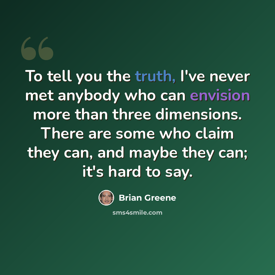 “To tell you the truth, I've never met anybody who can envision more than three dimensions. There are some who claim they can, and maybe they can; it's hard to say.” quote by Brian Greene