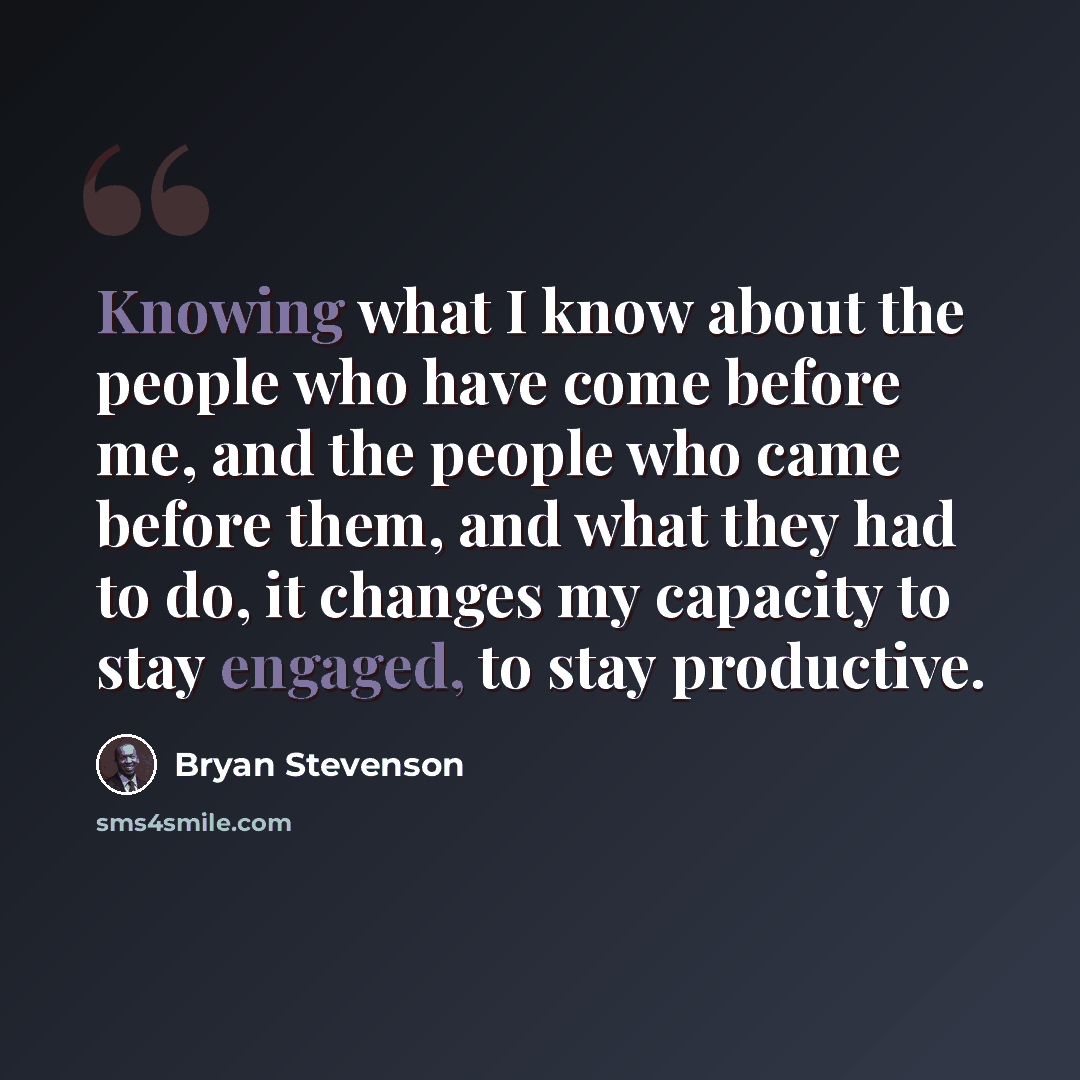 “Knowing what I know about the people who have come before me, and the people who came before them, and what they had to do, it changes my capacity to stay engaged, to stay productive.” quote by Bryan Stevenson