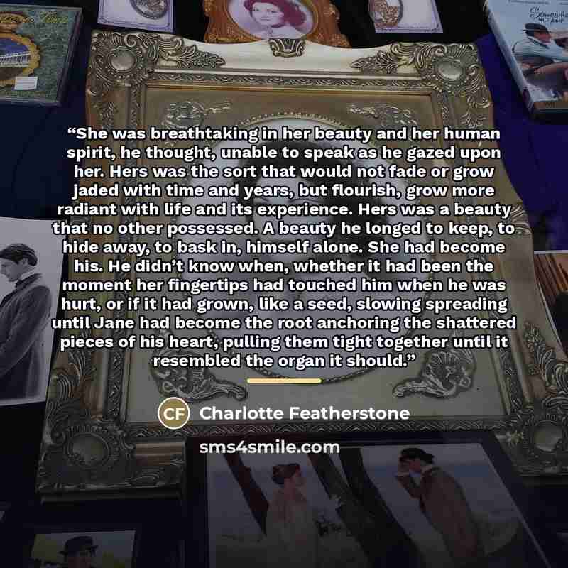 “She was breathtaking in her beauty and her human spirit, he thought, unable to speak as he gazed upon her. Hers was the sort that would not fade or grow jaded with time and years, but flourish, grow more radiant with life and its experience. Hers was a beauty that no other possessed. A beauty he…” quote by Charlotte Featherstone