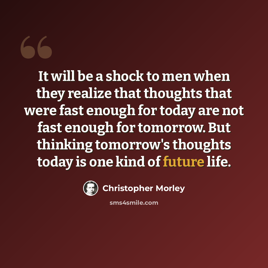 “It will be a shock to men when they realize that thoughts that were fast enough for today are not fast enough for tomorrow. But thinking tomorrow's thoughts today is one kind of future life.” quote by Christopher Morley