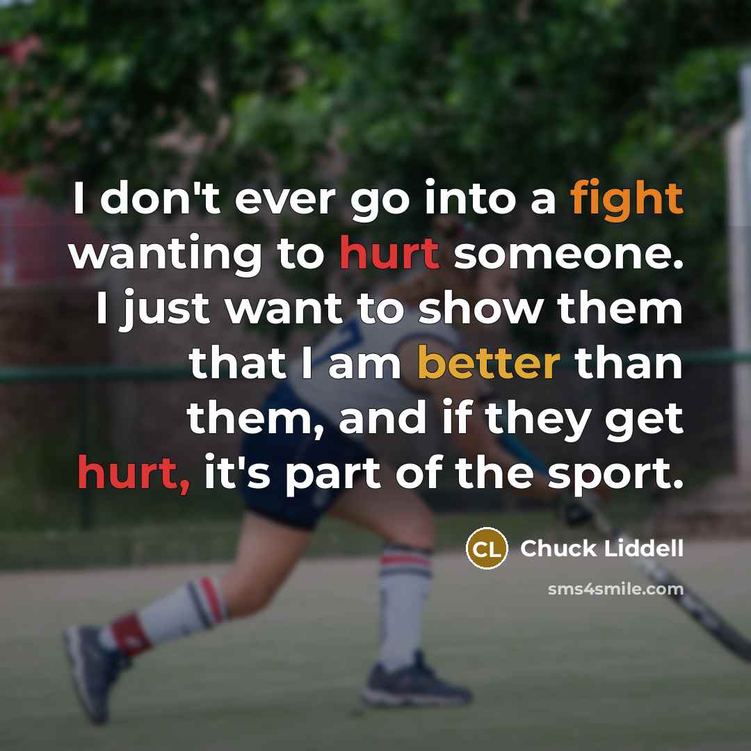 “I don't ever go into a fight wanting to hurt someone. I just want to show them that I am better than them, and if they get hurt, it's part of the sport.” quote by Chuck Liddell