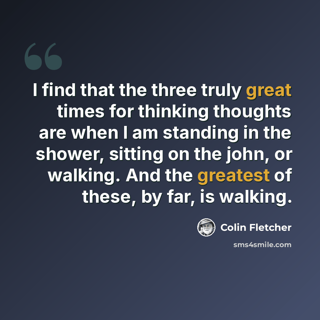 “I find that the three truly great times for thinking thoughts are when I am standing in the shower, sitting on the john, or walking. And the greatest of these, by far, is walking.” quote by Colin Fletcher