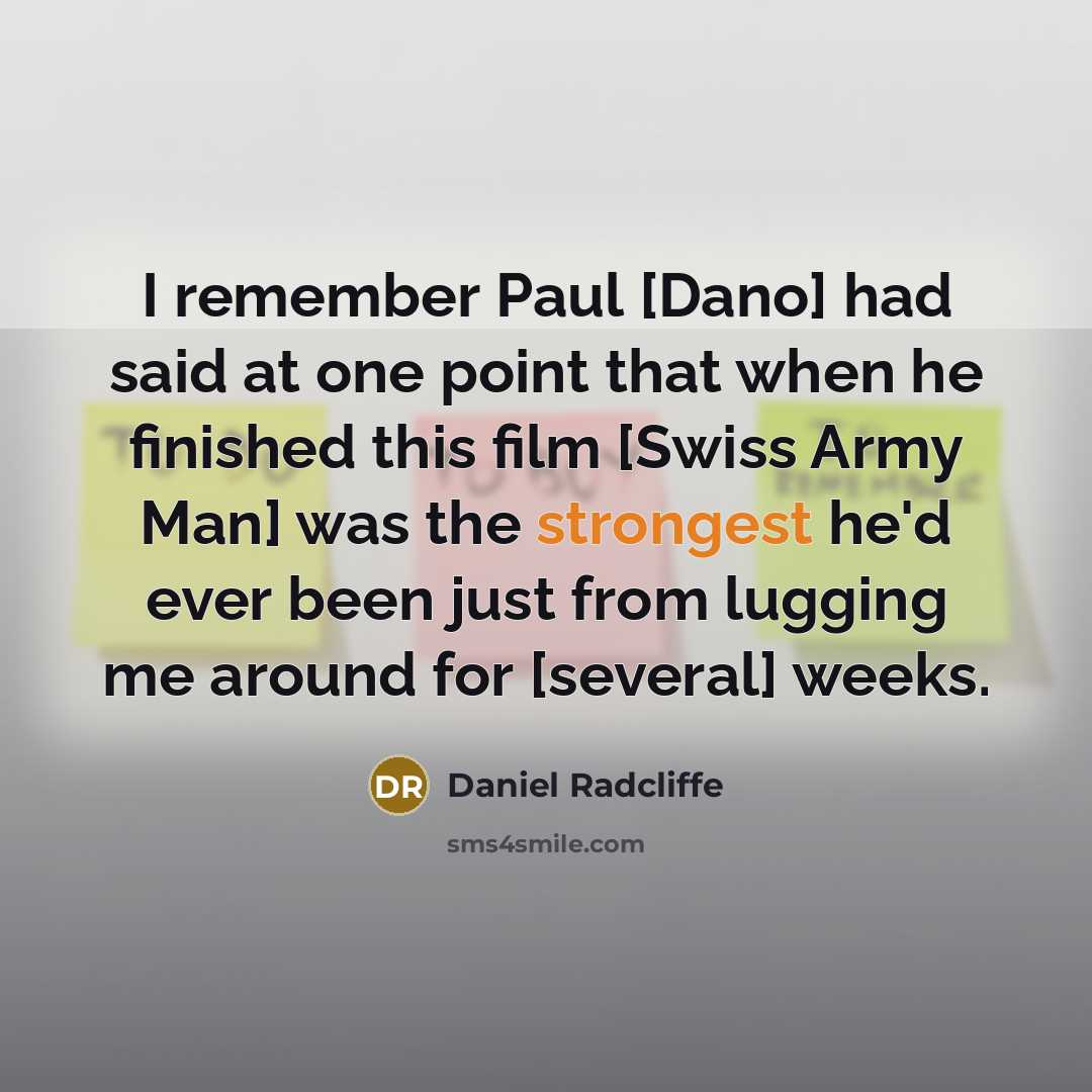 “I remember Paul [Dano] had said at one point that when he finished this film [Swiss Army Man] was the strongest he'd ever been just from lugging me around for [several] weeks.” quote by Daniel Radcliffe