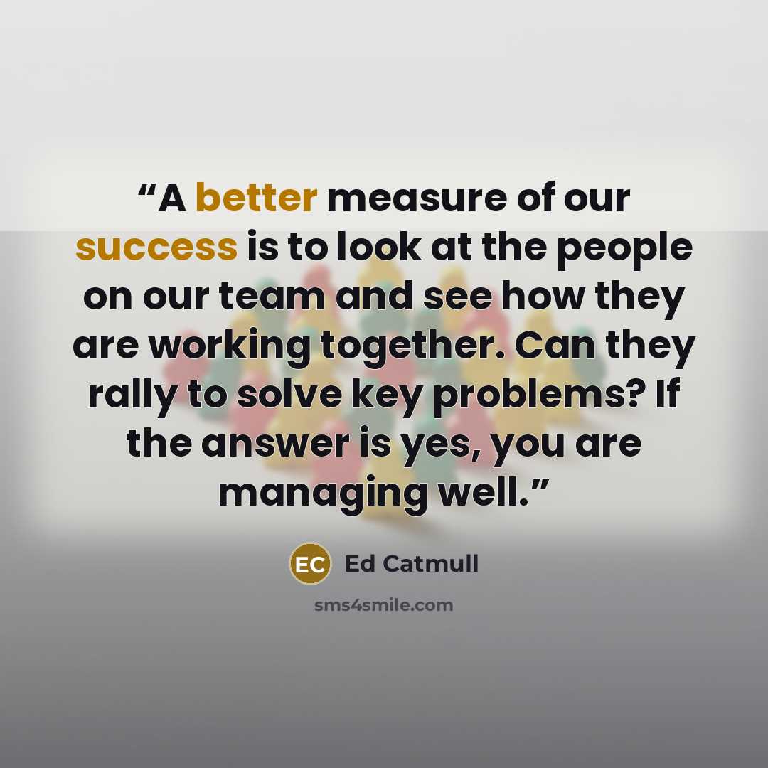“A better measure of our success is to look at the people on our team and see how they are working together. Can they rally to solve key problems? If the answer is yes, you are managing well.” quote by Ed Catmull