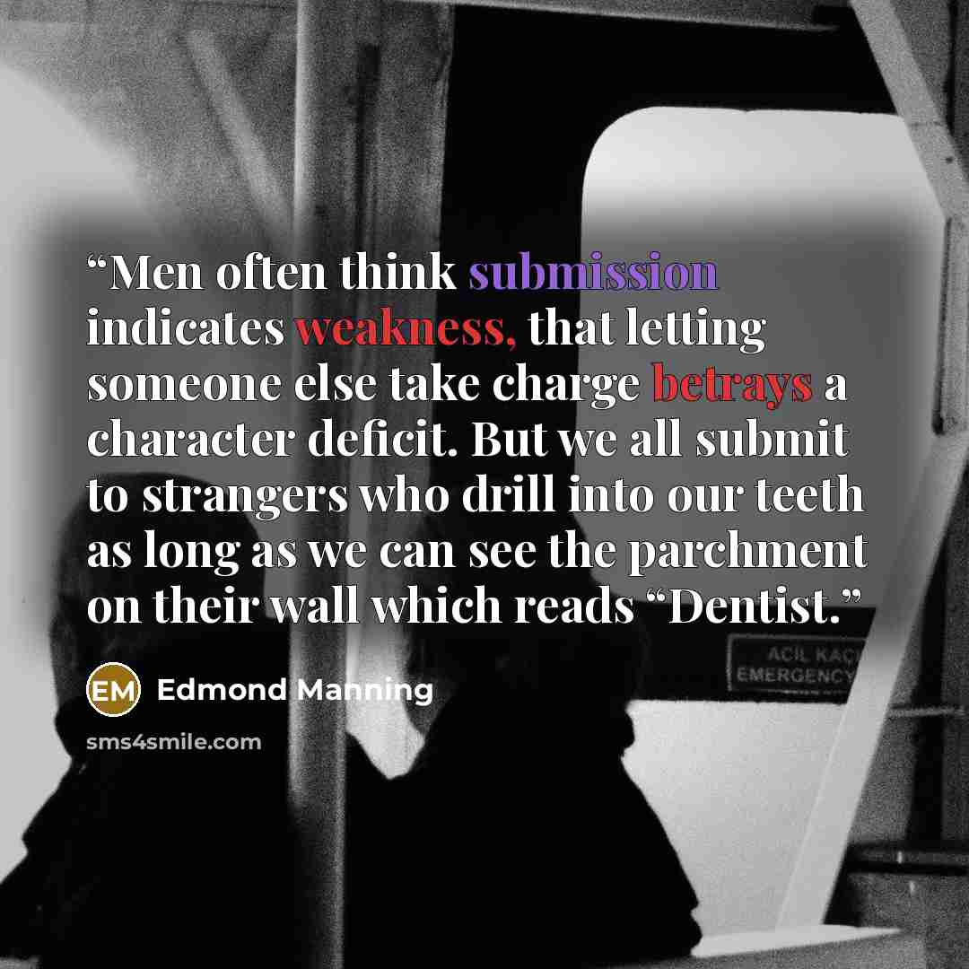 “Men often think submission indicates weakness, that letting someone else take charge betrays a character deficit. But we all submit to strangers who drill into our teeth as long as we can see the parchment on their wall which reads “Dentist.” quote by Edmond Manning