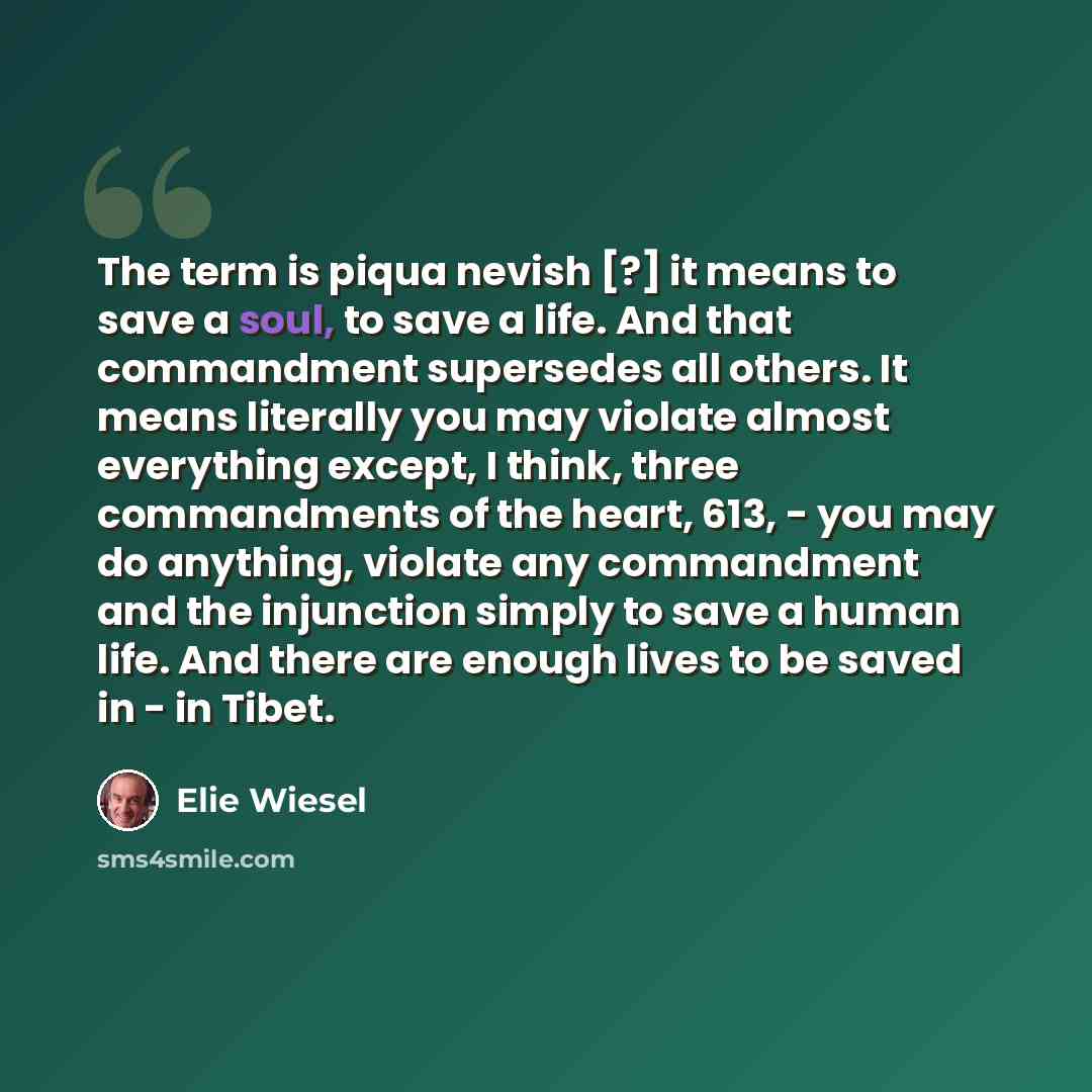 “The term is piqua nevish [?] it means to save a soul, to save a life. And that commandment supersedes all others. It means literally you may violate almost everything except, I think, three commandments of the heart, 613, - you may do anything, violate any commandment and the injunction simply to…” quote by Elie Wiesel