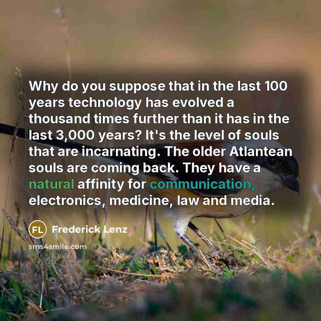“Why do you suppose that in the last 100 years technology has evolved a thousand times further than it has in the last 3,000 years? It's the level of souls that are incarnating. The older Atlantean souls are coming back. They have a natural affinity for communication, electronics, medicine, law and…” quote by Frederick Lenz