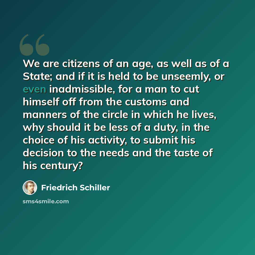 “We are citizens of an age, as well as of a State; and if it is held to be unseemly, or even inadmissible, for a man to cut himself off from the customs and manners of the circle in which he lives, why should it be less of a duty, in the choice of his activity, to submit his decision to the needs…” quote by Friedrich Schiller