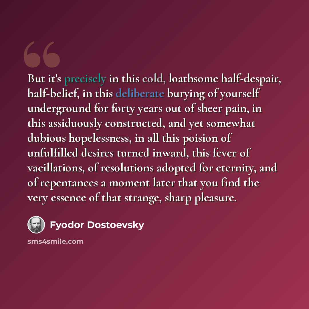 “But it's precisely in this cold, loathsome half-despair, half-belief, in this deliberate burying of yourself underground for forty years out of sheer pain, in this assiduously constructed, and yet somewhat dubious hopelessness, in all this poision of unfulfilled desires turned inward, this fever…” quote by Fyodor Dostoevsky