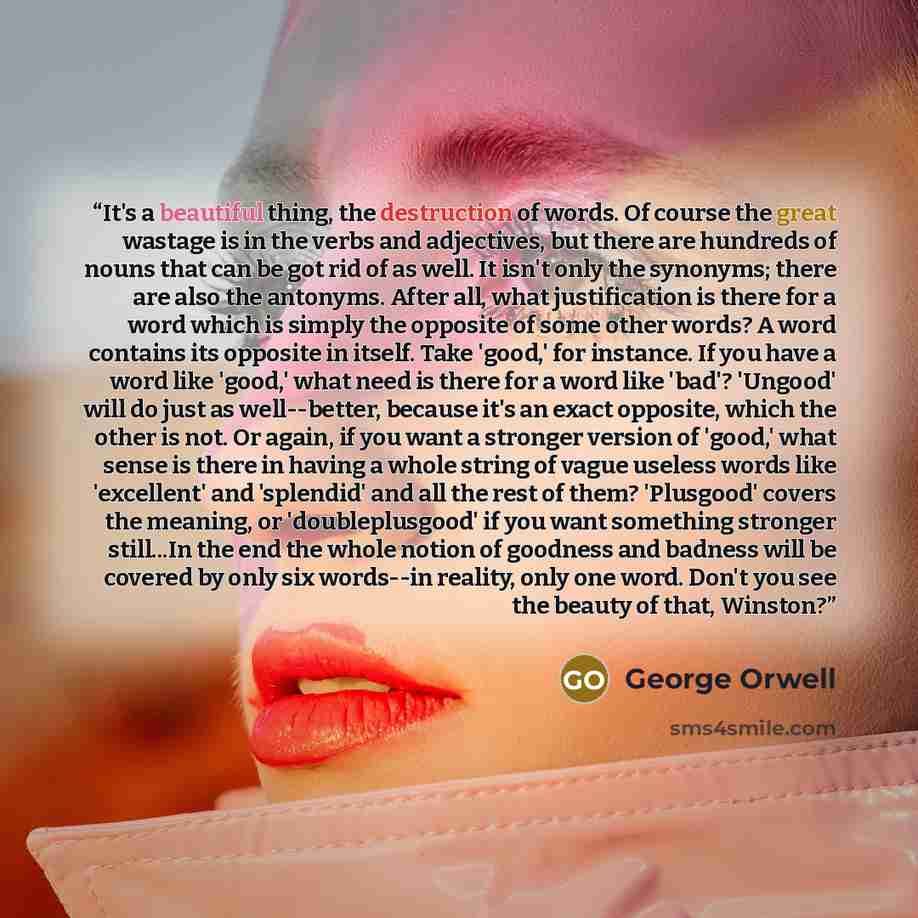 “It's a beautiful thing, the destruction of words. Of course the great wastage is in the verbs and adjectives, but there are hundreds of nouns that can be got rid of as well. It isn't only the synonyms; there are also the antonyms. After all, what justification is there for a word which is simply…” quote by George Orwell