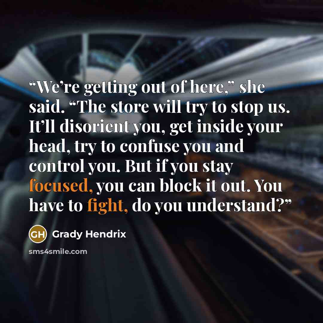 “We’re getting out of here,” she said. “The store will try to stop us. It’ll disorient you, get inside your head, try to confuse you and control you. But if you stay focused, you can block it out. You have to fight, do you understand?” quote by Grady Hendrix