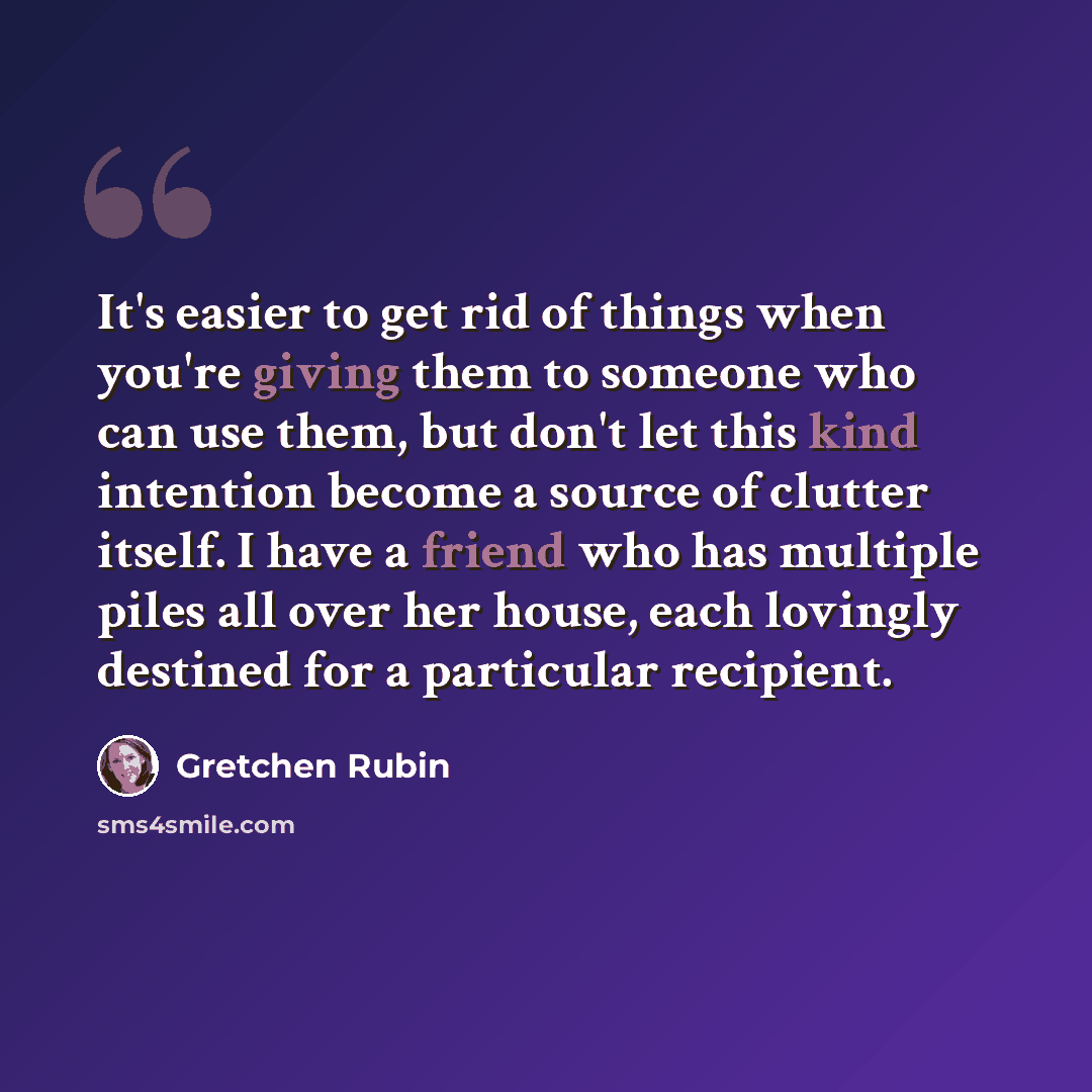 “It's easier to get rid of things when you're giving them to someone who can use them, but don't let this kind intention become a source of clutter itself. I have a friend who has multiple piles all over her house, each lovingly destined for a particular recipient.” quote by Gretchen Rubin