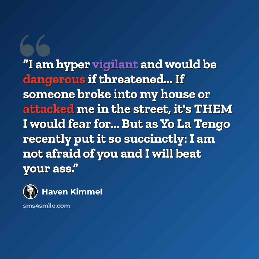 “I am hyper vigilant and would be dangerous if threatened… If someone broke into my house or attacked me in the street, it's THEM I would fear for… But as Yo La Tengo recently put it so succinctly: I am not afraid of you and I will beat your ass.” quote by Haven Kimmel