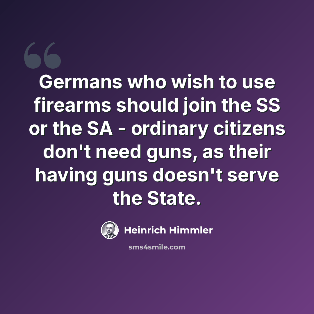 “Germans who wish to use firearms should join the SS or the SA - ordinary citizens don't need guns, as their having guns doesn't serve the State.” quote by Heinrich Himmler