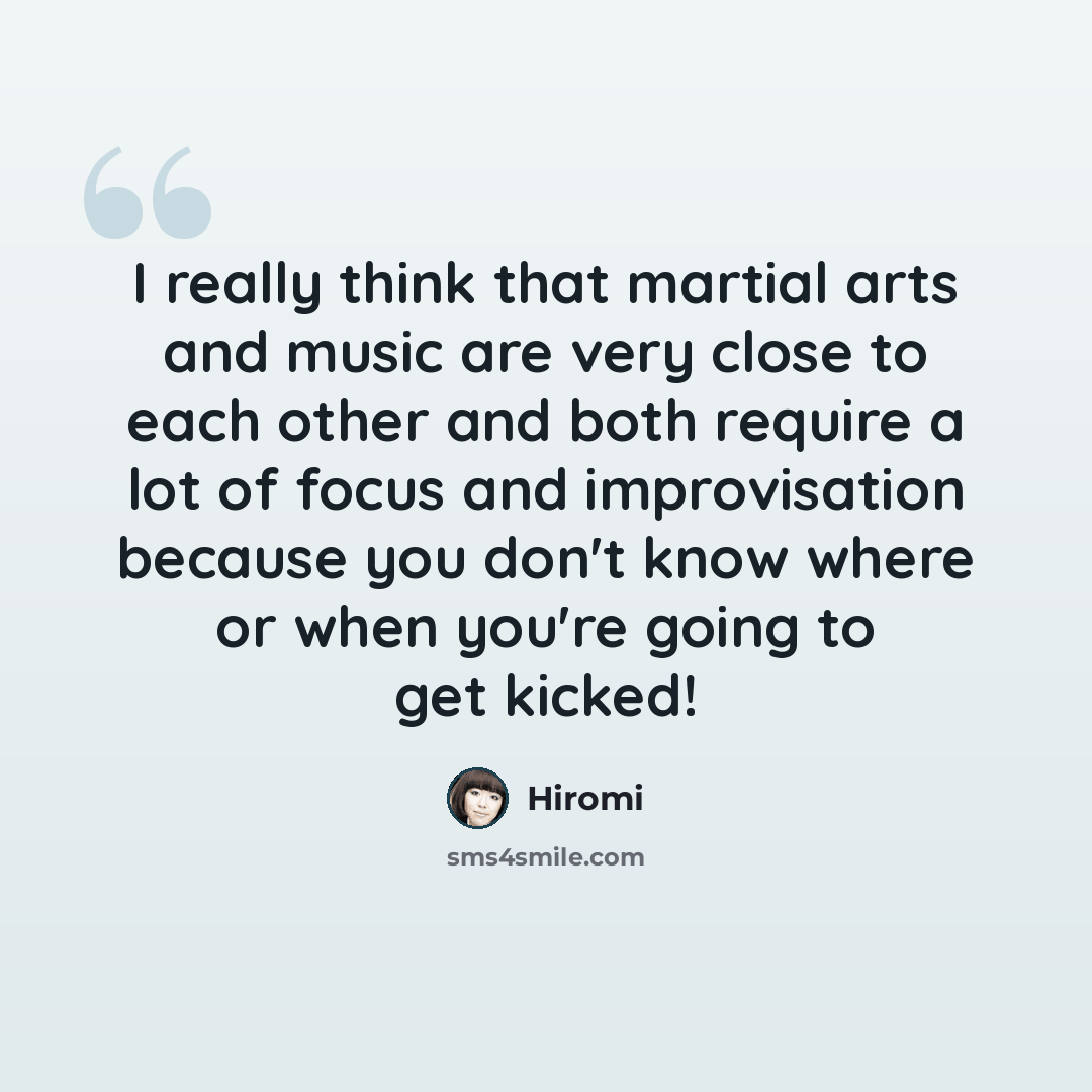 “I really think that martial arts and music are very close to each other and both require a lot of focus and improvisation because you don't know where or when you're going to get kicked!” quote by Hiromi