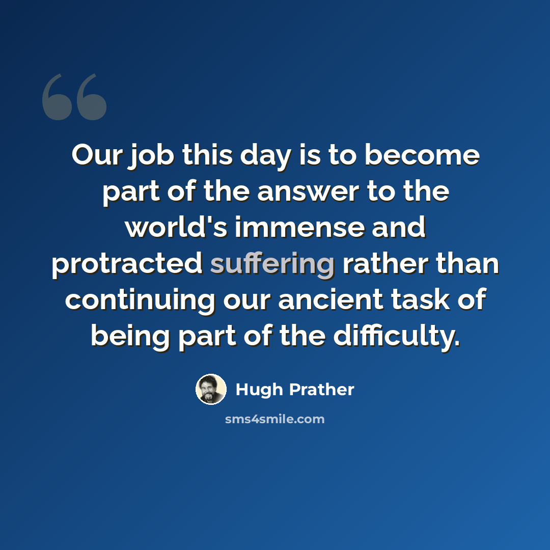 “Our job this day is to become part of the answer to the world's immense and protracted suffering rather than continuing our ancient task of being part of the difficulty.” quote by Hugh Prather