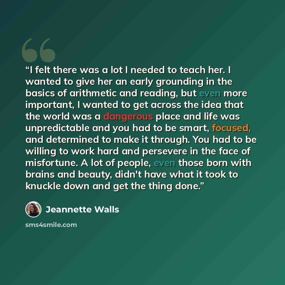 “I felt there was a lot I needed to teach her. I wanted to give her an early grounding in the basics of arithmetic and reading, but even more important, I wanted to get across the idea that the world was a dangerous place and life was unpredictable and you had to be smart, focused, and determined…” quote by Jeannette Walls