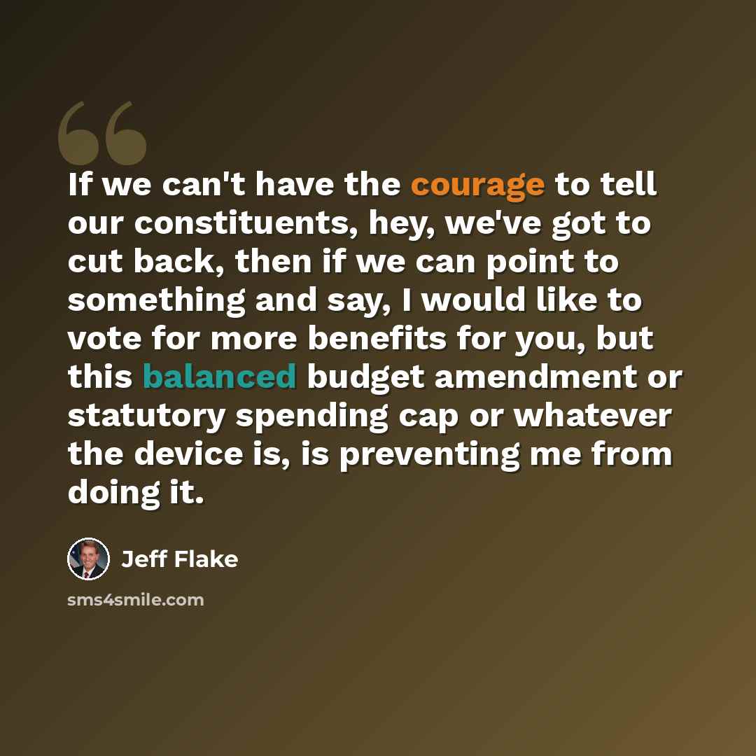 “If we can't have the courage to tell our constituents, hey, we've got to cut back, then if we can point to something and say, I would like to vote for more benefits for you, but this balanced budget amendment or statutory spending cap or whatever the device is, is preventing me from doing it.” quote by Jeff Flake