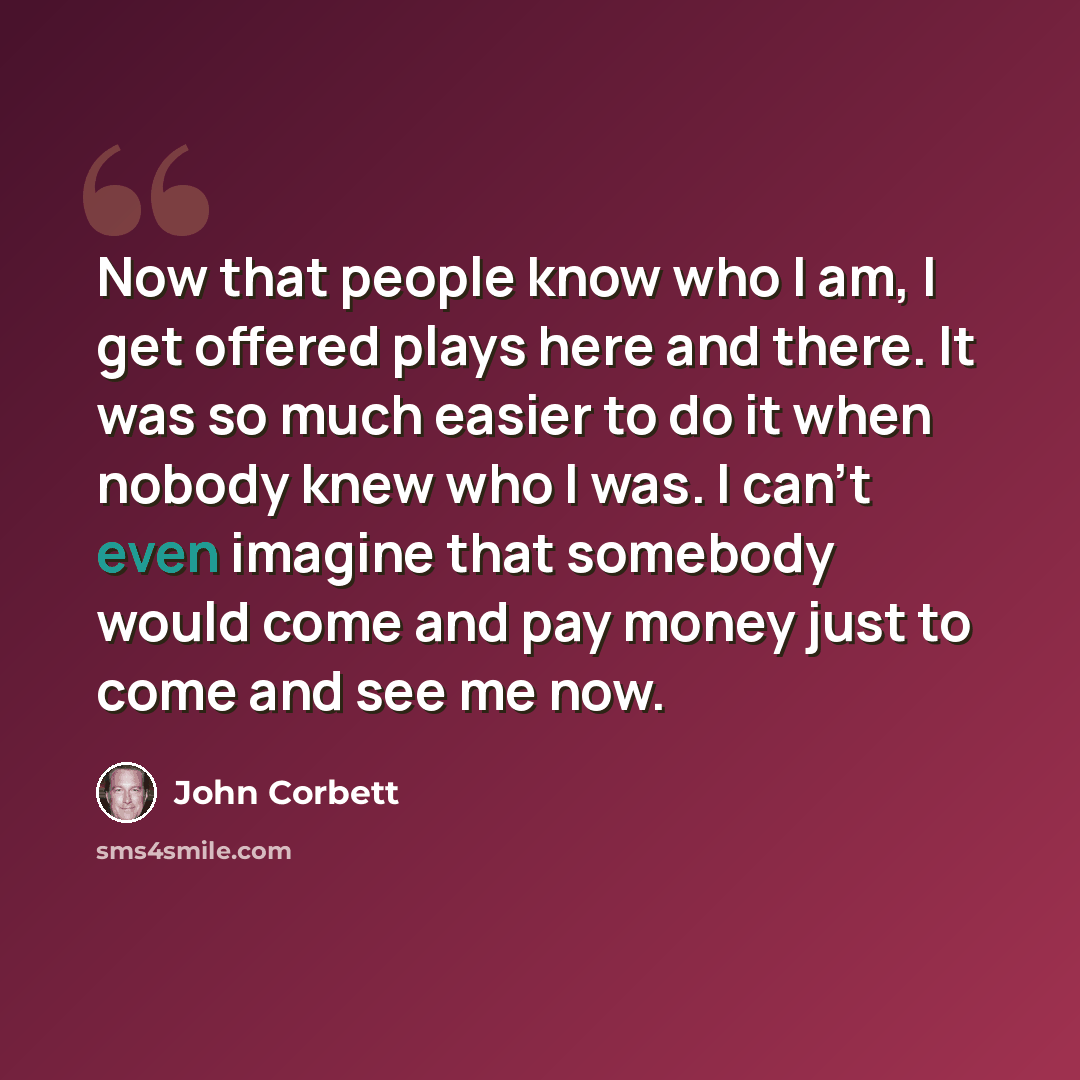 “Now that people know who I am, I get offered plays here and there. It was so much easier to do it when nobody knew who I was. I can't even imagine that somebody would come and pay money just to come and see me now.” quote by John Corbett