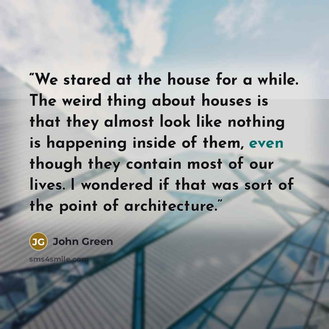 “We stared at the house for a while. The weird thing about houses is that they almost look like nothing is happening inside of them, even though they contain most of our lives. I wondered if that was sort of the point of architecture.” quote by John Green