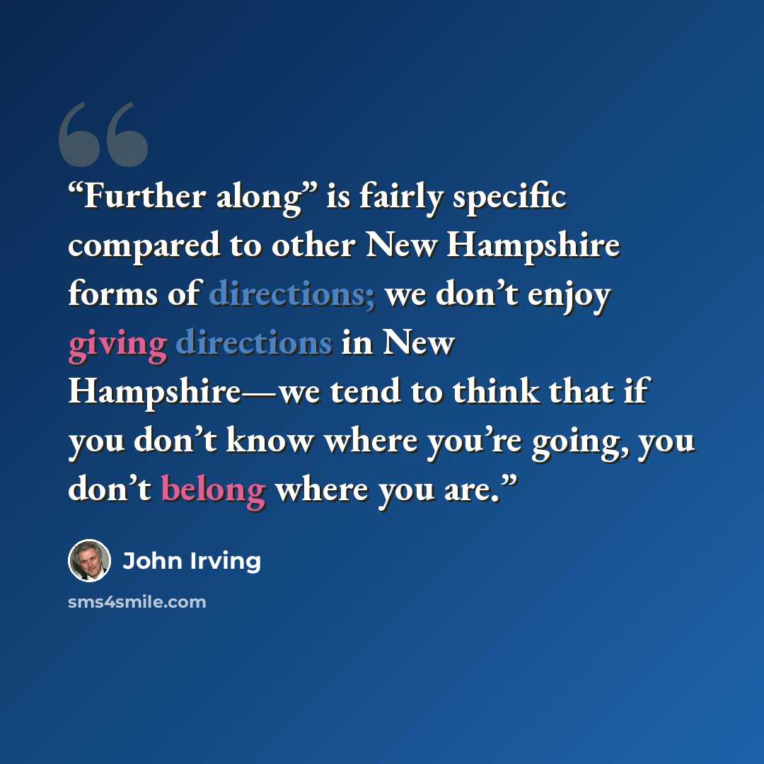 “Further along” is fairly specific compared to other New Hampshire forms of directions; we don’t enjoy giving directions in New Hampshire—we tend to think that if you don’t know where you’re going, you don’t belong where you are.” quote by John Irving