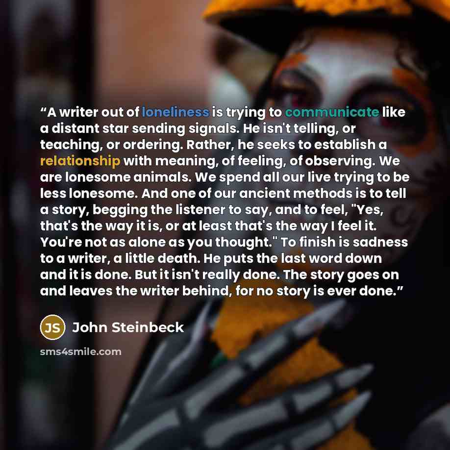 “A writer out of loneliness is trying to communicate like a distant star sending signals. He isn't telling, or teaching, or ordering. Rather, he seeks to establish a relationship with meaning, of feeling, of observing. We are lonesome animals. We spend all our live trying to be less lonesome. And…” quote by John Steinbeck