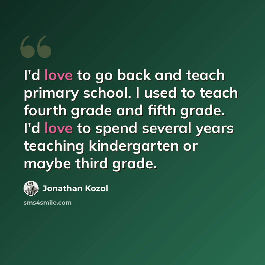 “I'd love to go back and teach primary school. I used to teach fourth grade and fifth grade. I'd love to spend several years teaching kindergarten or maybe third grade.” quote by Jonathan Kozol