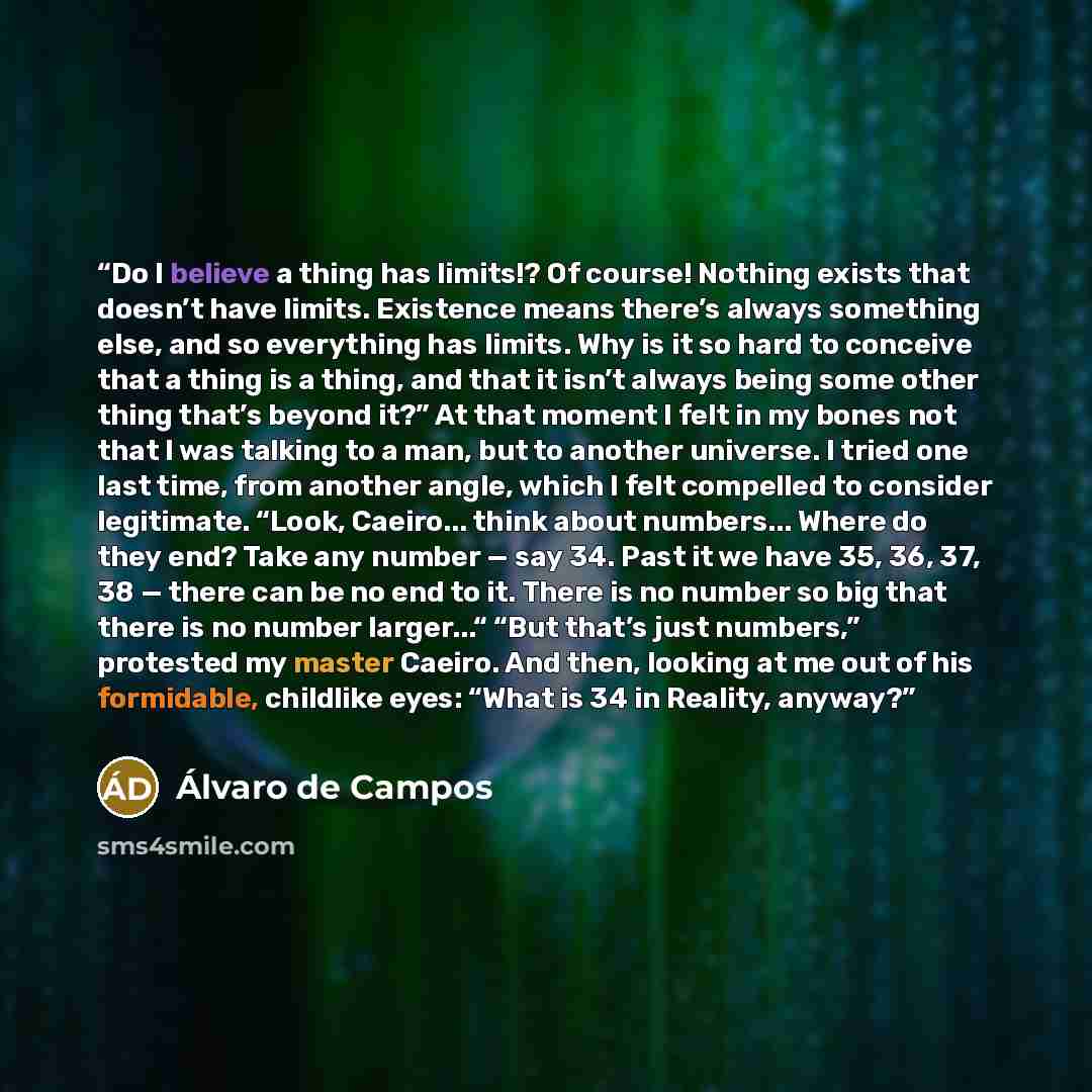 “Do I believe a thing has limits!? Of course! Nothing exists that doesn’t have limits. Existence means there’s always something else, and so everything has limits. Why is it so hard to conceive that a thing is a thing, and that it isn’t always being some other thing that’s beyond it?” At that…” quote by Álvaro de Campos