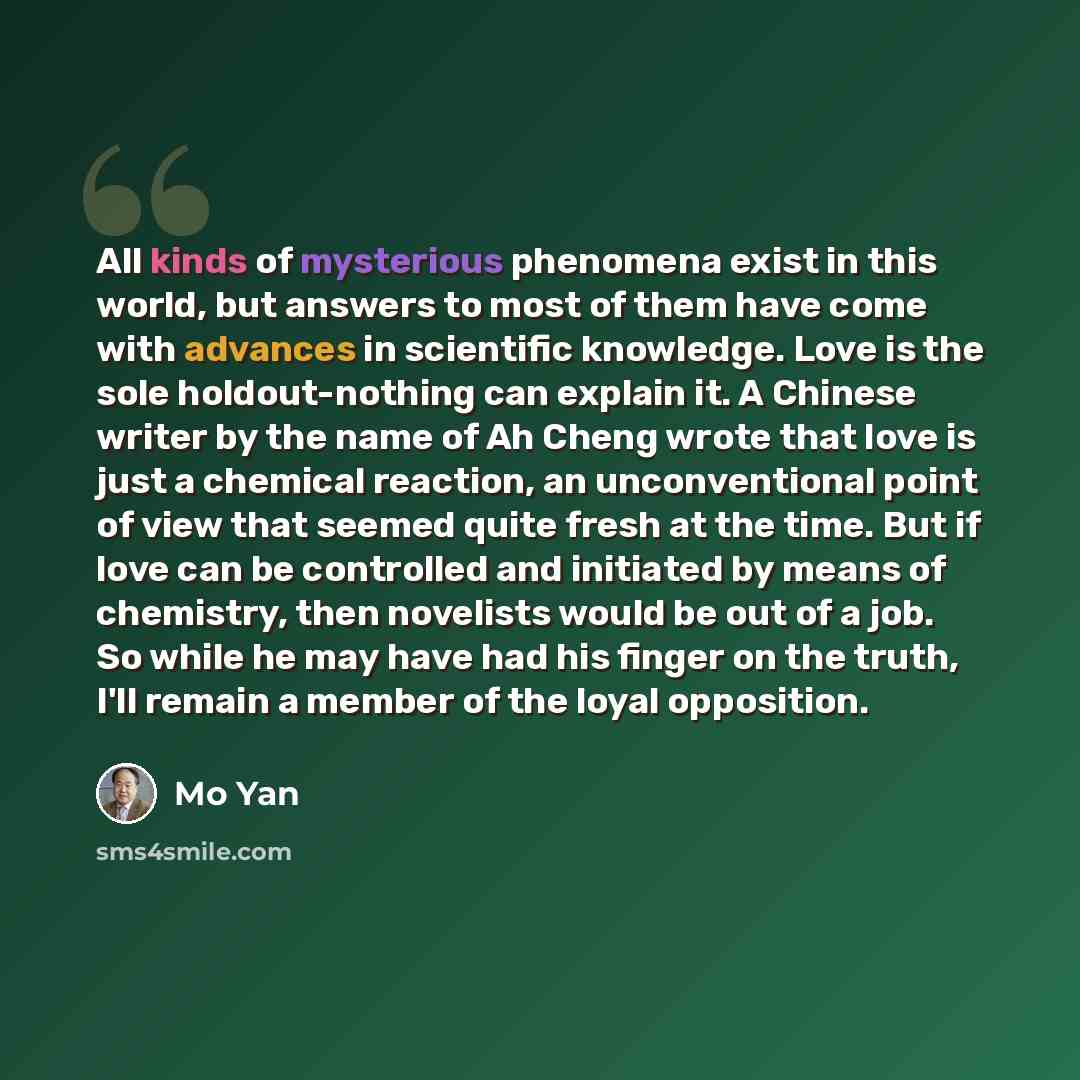 “All kinds of mysterious phenomena exist in this world, but answers to most of them have come with advances in scientific knowledge. Love is the sole holdout-nothing can explain it. A Chinese writer by the name of Ah Cheng wrote that love is just a chemical reaction, an unconventional point of view…” quote by Mo Yan