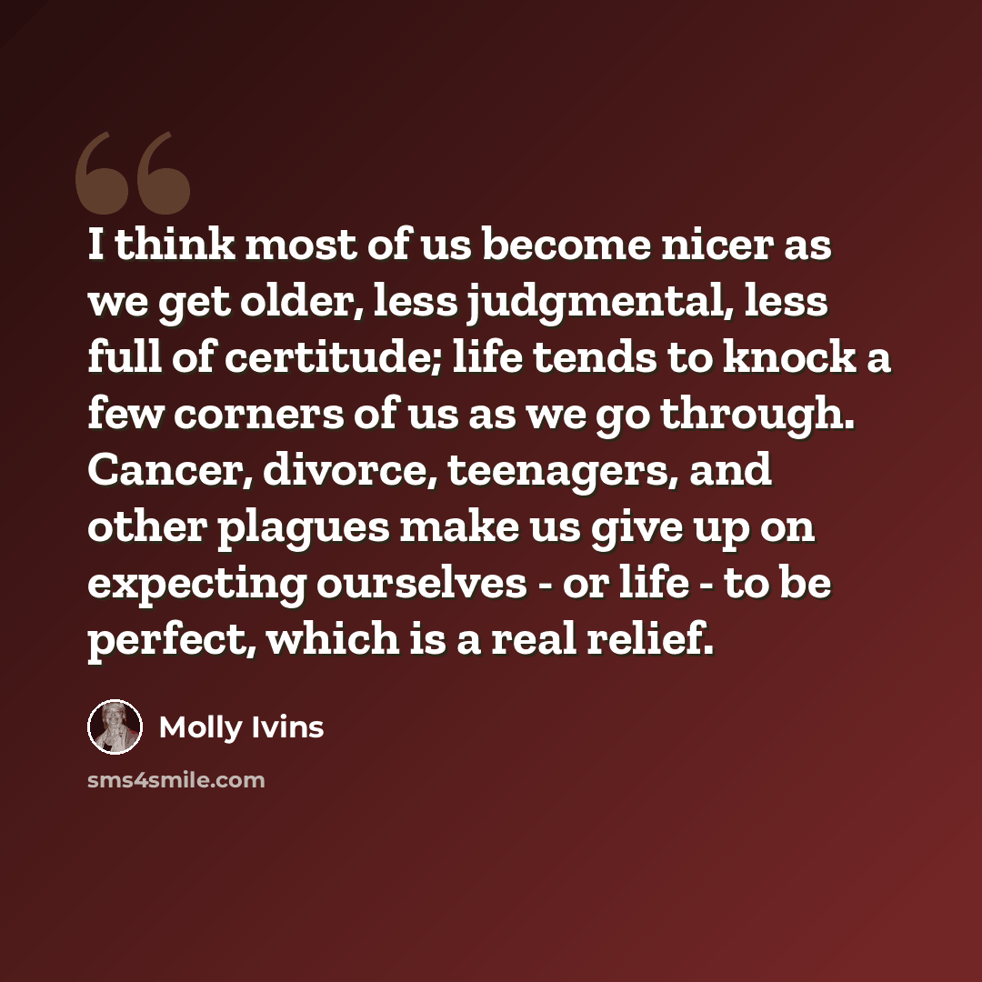 “I think most of us become nicer as we get older, less judgmental, less full of certitude; life tends to knock a few corners of us as we go through. Cancer, divorce, teenagers, and other plagues make us give up on expecting ourselves - or life - to be perfect, which is a real relief.” quote by Molly Ivins