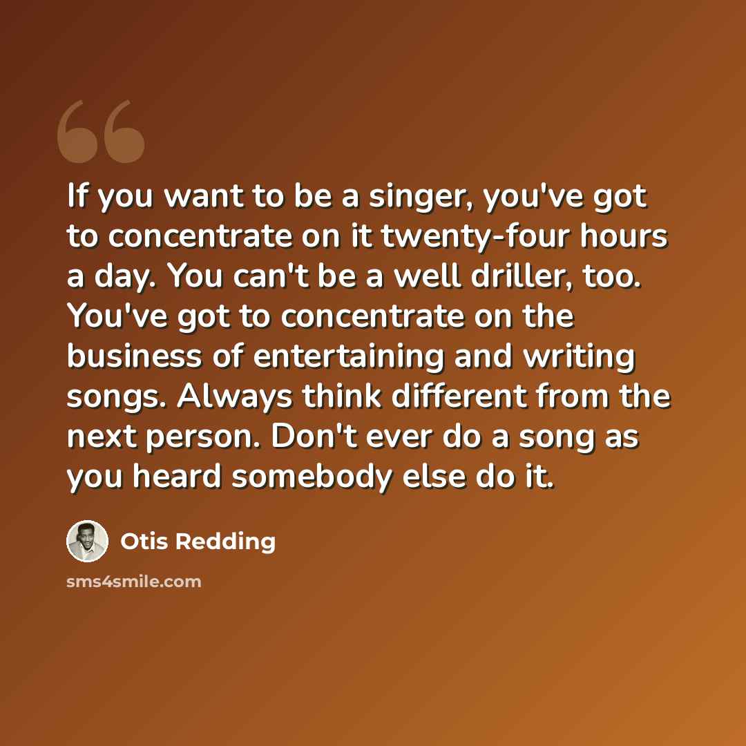 “If you want to be a singer, you've got to concentrate on it twenty-four hours a day. You can't be a well driller, too. You've got to concentrate on the business of entertaining and writing songs. Always think different from the next person. Don't ever do a song as you heard somebody else do it.” quote by Otis Redding