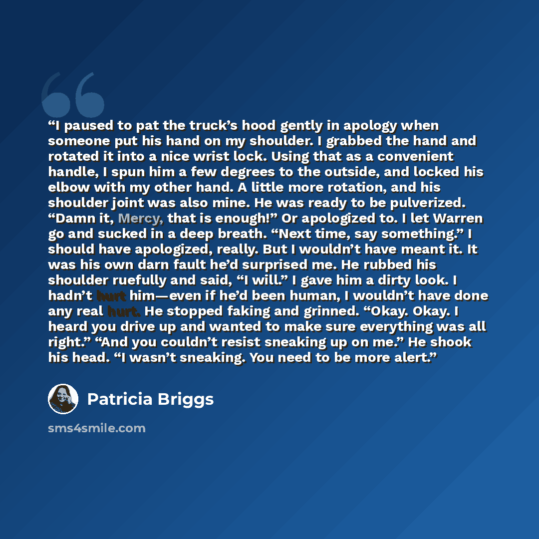 “I paused to pat the truck’s hood gently in apology when someone put his hand on my shoulder. I grabbed the hand and rotated it into a nice wrist lock. Using that as a convenient handle, I spun him a few degrees to the outside, and locked his elbow with my other hand. A little more rotation, and…” quote by Patricia Briggs