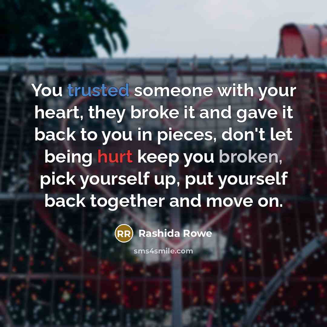 “You trusted someone with your heart, they broke it and gave it back to you in pieces, don't let being hurt keep you broken, pick yourself up, put yourself back together and move on.” quote by Rashida Rowe