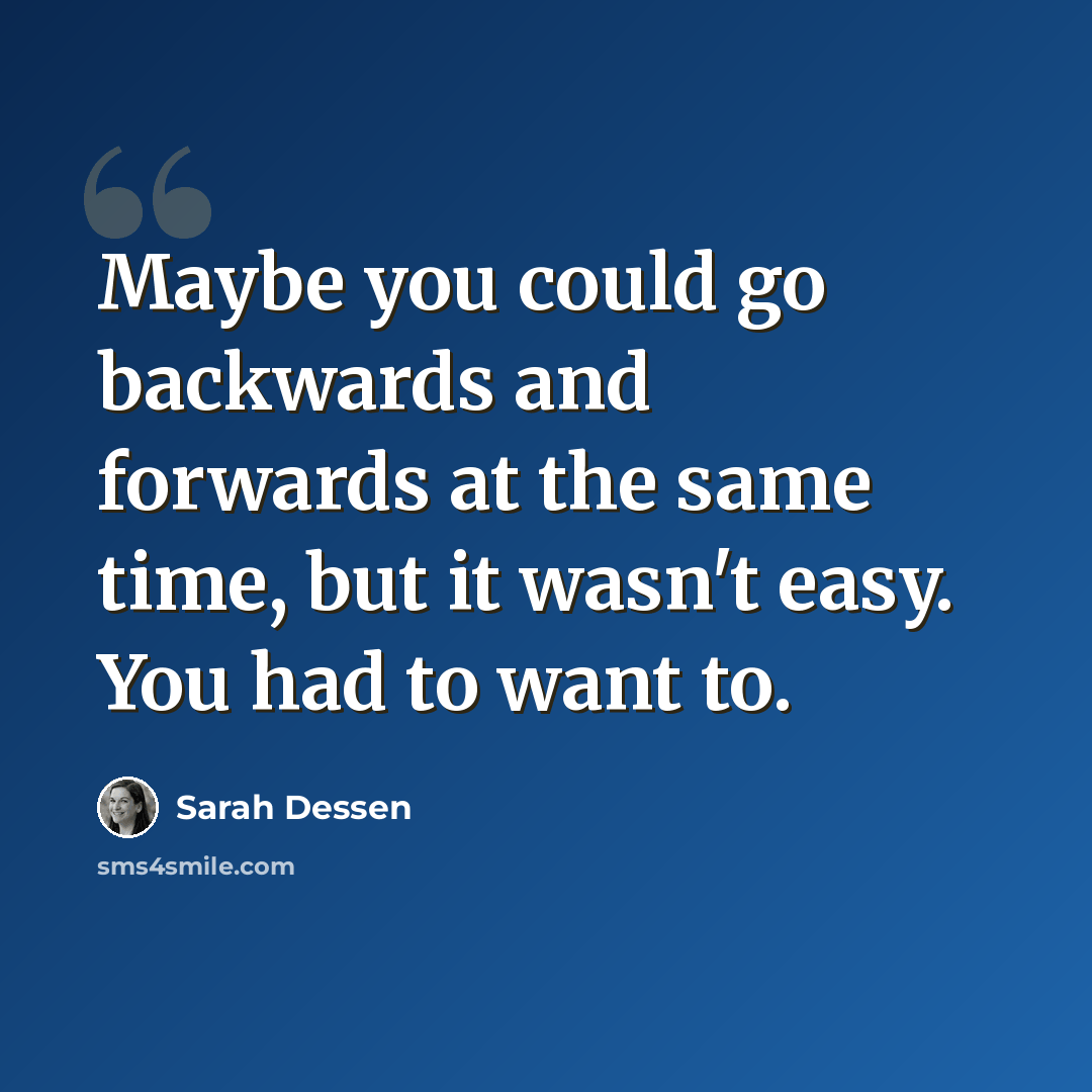 “Maybe you could go backwards and forwards at the same time, but it wasn't easy. You had to want to.” quote by Sarah Dessen