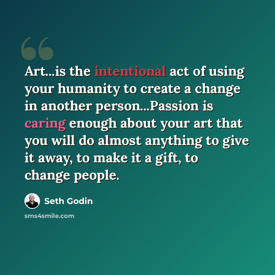 “Art...is the intentional act of using your humanity to create a change in another person...Passion is caring enough about your art that you will do almost anything to give it away, to make it a gift, to change people.” quote by Seth Godin